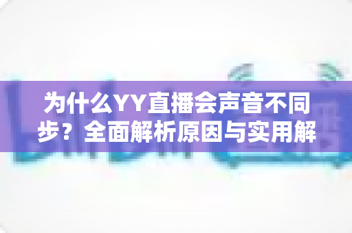为什么YY直播会声音不同步?全面解析原因与实用解决方法 为什么YY直播会声音不同步?全面解析原因与实用解决方法