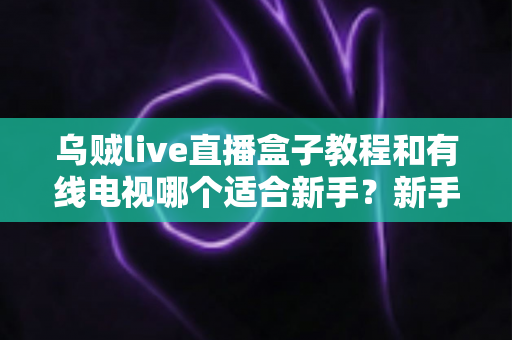 乌贼live直播盒子教程和有线电视哪个适合新手?新手必看的选择指南 乌贼live直播盒子教程和有线电视哪个适合新手?新手必看的选择指南