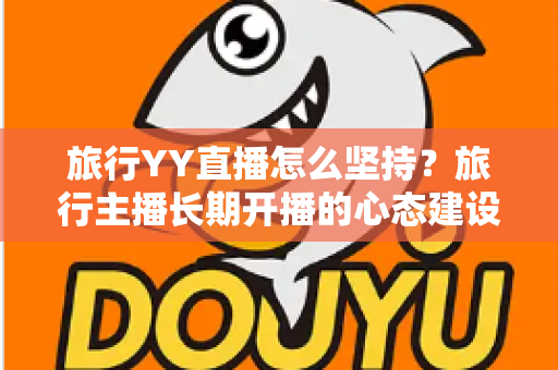 旅行YY直播怎么坚持?旅行主播长期开播的心态建设与运营实战全攻略 旅行YY直播怎么坚持?旅行主播长期开播的心态建设与运营实战全攻略