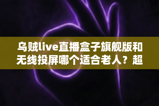 乌贼live直播盒子旗舰版和无线投屏哪个适合老人？超实用选购指南帮您轻松做决定