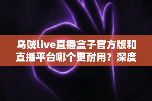 乌贼live直播盒子官方版和直播平台哪个更耐用?深度对比解析助你选出更稳定持久的长效观看方案 乌贼live直播盒子官方版和直播平台哪个更耐用?深度对比解析助你选出更稳定持久的长效观看方案
