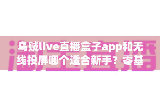 乌贼live直播盒子app和无线投屏哪个适合新手？零基础快速上手的直播与大屏工具选型全指南
