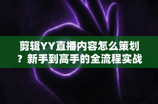 剪辑YY直播内容怎么策划？新手到高手的全流程实战指南
