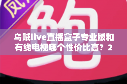 乌贼live直播盒子专业版和有线电视哪个性价比高？2025家庭观影省钱选购全指南