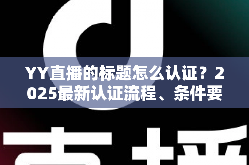 YY直播的标题怎么认证?2025最新认证流程、条件要求与实用技巧全解析 YY直播的标题怎么认证?2025最新认证流程、条件要求与实用技巧全解析