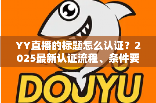 YY直播的标题怎么认证?2025最新认证流程、条件要求与实用技巧全解析 YY直播的标题怎么认证?2025最新认证流程、条件要求与实用技巧全解析
