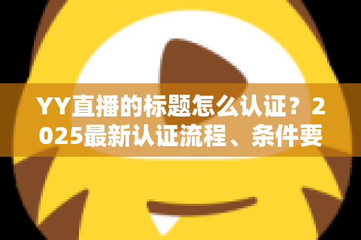 YY直播的标题怎么认证？2025最新认证流程、条件要求与实用技巧全解析