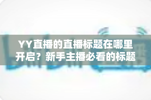 YY直播的直播标题在哪里开启？新手主播必看的标题设置全攻略与吸粉技巧详解