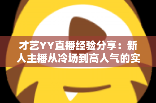 才艺YY直播经验分享：新人主播从冷场到高人气的实战指南