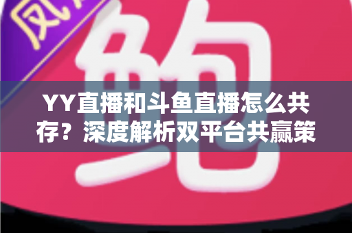 YY直播和斗鱼直播怎么共存？深度解析双平台共赢策略与行业格局