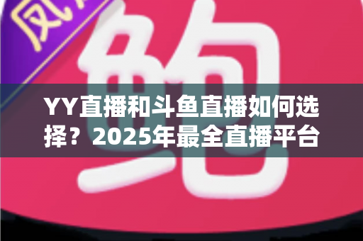 YY直播和斗鱼直播如何选择？2025年最全直播平台挑选指南，帮你找到最适合的那一个