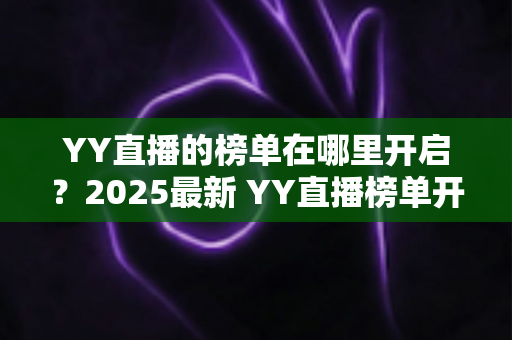 YY直播的榜单在哪里开启？2025最新 YY直播榜单开启与查看全攻略，主播涨粉必备指南