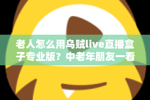 老人怎么用乌贼live直播盒子专业版?中老年朋友一看就会的零基础直播指南 老人怎么用乌贼live直播盒子专业版?中老年朋友一看就会的零基础直播指南