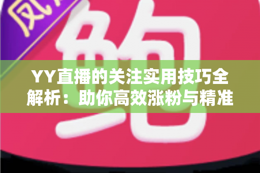 YY直播的关注实用技巧全解析：助你高效涨粉与精准互动的完整指南