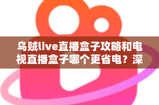 乌贼live直播盒子攻略和电视直播盒子哪个更省电？深度解析功耗差异与实用省电指南