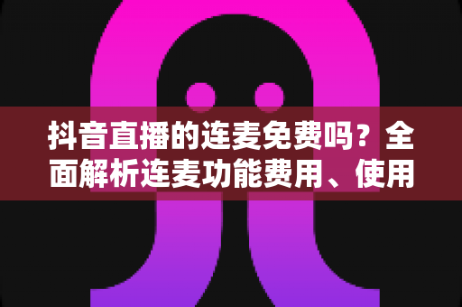 抖音直播的连麦免费吗?全面解析连麦功能费用、使用方法与常见问题 抖音直播的连麦免费吗?全面解析连麦功能费用、使用方法与常见问题