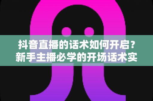 抖音直播的话术如何开启?新手主播必学的开场话术实战指南 抖音直播的话术如何开启?新手主播必学的开场话术实战指南