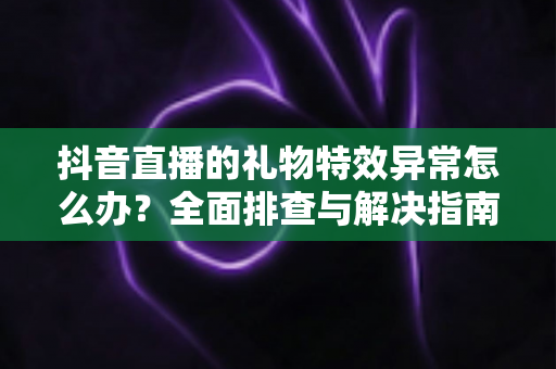 抖音直播的礼物特效异常怎么办？全面排查与解决指南助你畅享直播体验