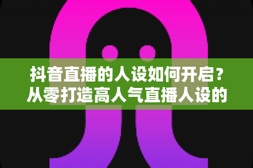 抖音直播的人设如何开启?从零打造高人气直播人设的完整实战指南 抖音直播的人设如何开启?从零打造高人气直播人设的完整实战指南