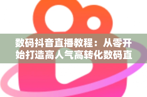 数码抖音直播教程:从零开始打造高人气高转化数码直播间的实战指南 数码抖音直播教程:从零开始打造高人气高转化数码直播间的实战指南
