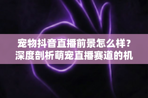 宠物抖音直播前景怎么样？深度剖析萌宠直播赛道的机会、玩法与未来走向