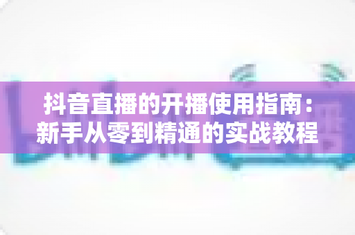 抖音直播的开播使用指南:新手从零到精通的实战教程 抖音直播的开播使用指南:新手从零到精通的实战教程