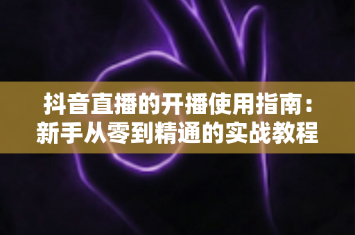 抖音直播的开播使用指南:新手从零到精通的实战教程 抖音直播的开播使用指南:新手从零到精通的实战教程
