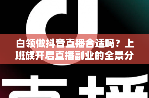白领做抖音直播合适吗？上班族开启直播副业的全景分析与实操指南