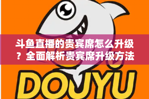 斗鱼直播的贵宾席怎么升级？全面解析贵宾席升级方法、特权与实用攻略
