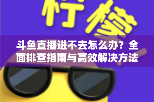 斗鱼直播进不去怎么办？全面排查指南与高效解决方法分享