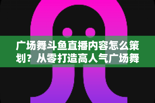 广场舞斗鱼直播内容怎么策划?从零打造高人气广场舞直播间的全流程实战指南 广场舞斗鱼直播内容怎么策划?从零打造高人气广场舞直播间的全流程实战指南