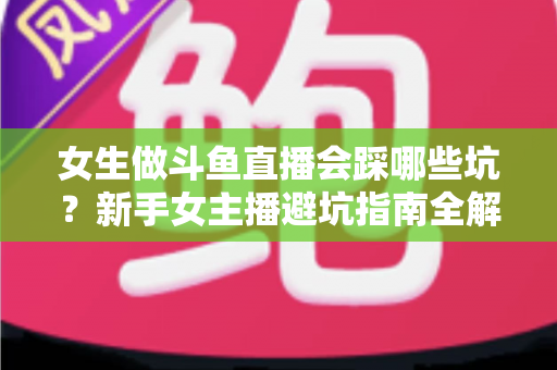 女生做斗鱼直播会踩哪些坑?新手女主播避坑指南全解析 女生做斗鱼直播会踩哪些坑?新手女主播避坑指南全解析