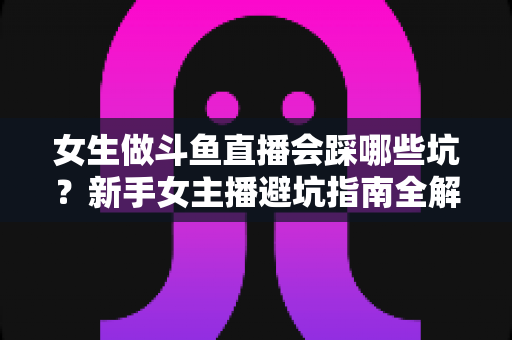女生做斗鱼直播会踩哪些坑?新手女主播避坑指南全解析 女生做斗鱼直播会踩哪些坑?新手女主播避坑指南全解析
