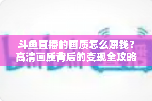 斗鱼直播的画质怎么赚钱？高清画质背后的变现全攻略