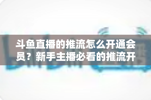 斗鱼直播的推流怎么开通会员?新手主播必看的推流开通与会员权益全攻略 斗鱼直播的推流怎么开通会员?新手主播必看的推流开通与会员权益全攻略