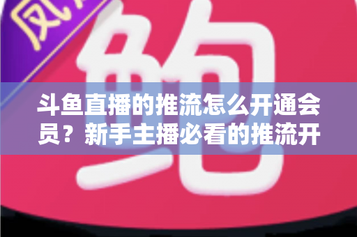 斗鱼直播的推流怎么开通会员？新手主播必看的推流开通与会员权益全攻略