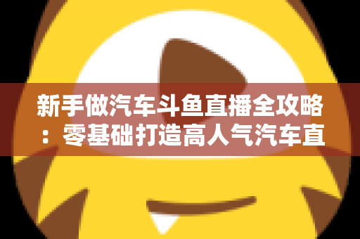 新手做汽车斗鱼直播全攻略：零基础打造高人气汽车直播间的实用指南