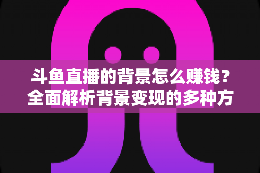 斗鱼直播的背景怎么赚钱？全面解析背景变现的多种方式与实操指南