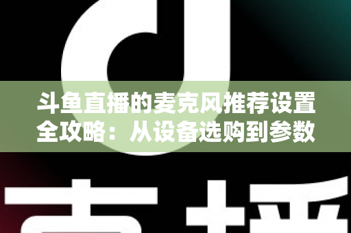 斗鱼直播的麦克风推荐设置全攻略：从设备选购到参数调优的完整指南