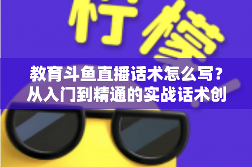 教育斗鱼直播话术怎么写？从入门到精通的实战话术创作全攻略