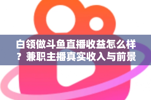白领做斗鱼直播收益怎么样？兼职主播真实收入与前景全解析