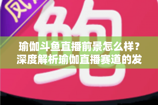 瑜伽斗鱼直播前景怎么样？深度解析瑜伽直播赛道的发展机遇、变现路径与未来趋势