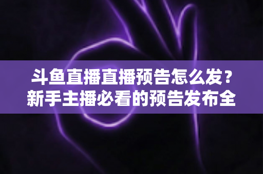 斗鱼直播直播预告怎么发？新手主播必看的预告发布全流程与涨粉技巧详解