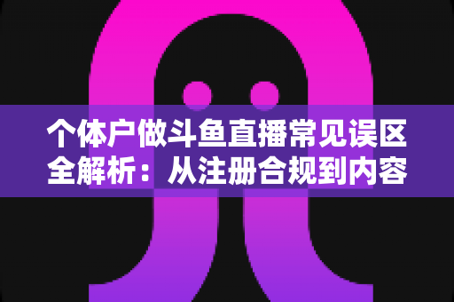 个体户做斗鱼直播常见误区全解析：从注册合规到内容运营，帮个体经营者避开直播路上的那些坑