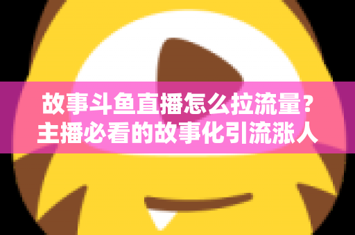 故事斗鱼直播怎么拉流量？主播必看的故事化引流涨人气全攻略