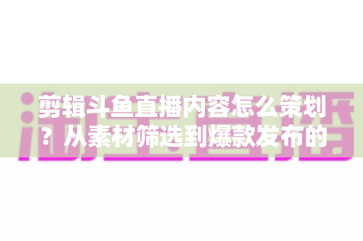 剪辑斗鱼直播内容怎么策划?从素材筛选到爆款发布的完整策划指南 剪辑斗鱼直播内容怎么策划?从素材筛选到爆款发布的完整策划指南