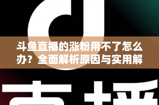 斗鱼直播的涨粉用不了怎么办？全面解析原因与实用解决方案，助你快速恢复涨粉功能并实现粉丝增长