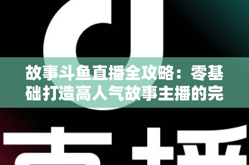 故事斗鱼直播全攻略:零基础打造高人气故事主播的完整指南 故事斗鱼直播全攻略:零基础打造高人气故事主播的完整指南
