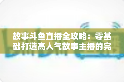 故事斗鱼直播全攻略:零基础打造高人气故事主播的完整指南 故事斗鱼直播全攻略:零基础打造高人气故事主播的完整指南