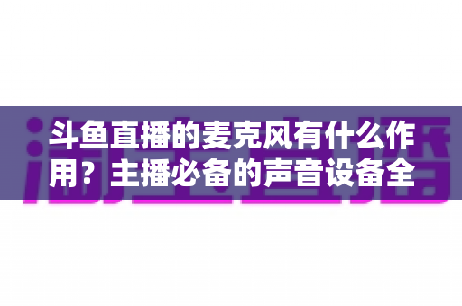 斗鱼直播的麦克风有什么作用？主播必备的声音设备全解析与实用指南